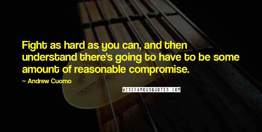 Andrew Cuomo Quotes: Fight as hard as you can, and then understand there's going to have to be some amount of reasonable compromise.