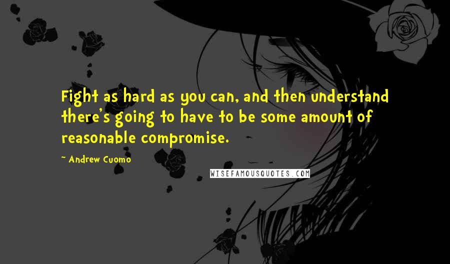 Andrew Cuomo Quotes: Fight as hard as you can, and then understand there's going to have to be some amount of reasonable compromise.