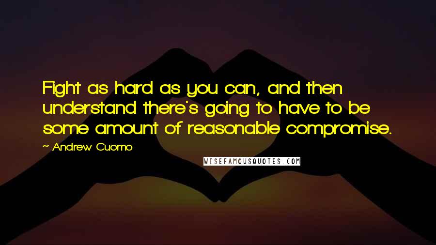 Andrew Cuomo Quotes: Fight as hard as you can, and then understand there's going to have to be some amount of reasonable compromise.