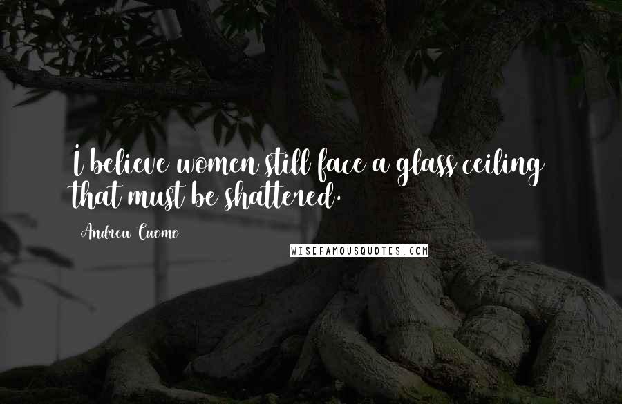 Andrew Cuomo Quotes: I believe women still face a glass ceiling that must be shattered.