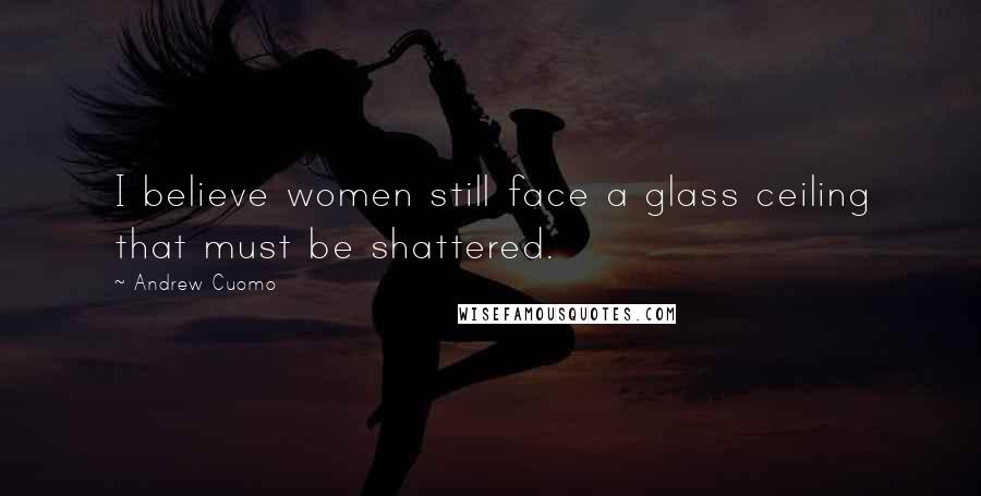 Andrew Cuomo Quotes: I believe women still face a glass ceiling that must be shattered.