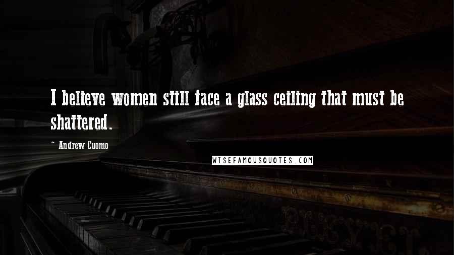 Andrew Cuomo Quotes: I believe women still face a glass ceiling that must be shattered.