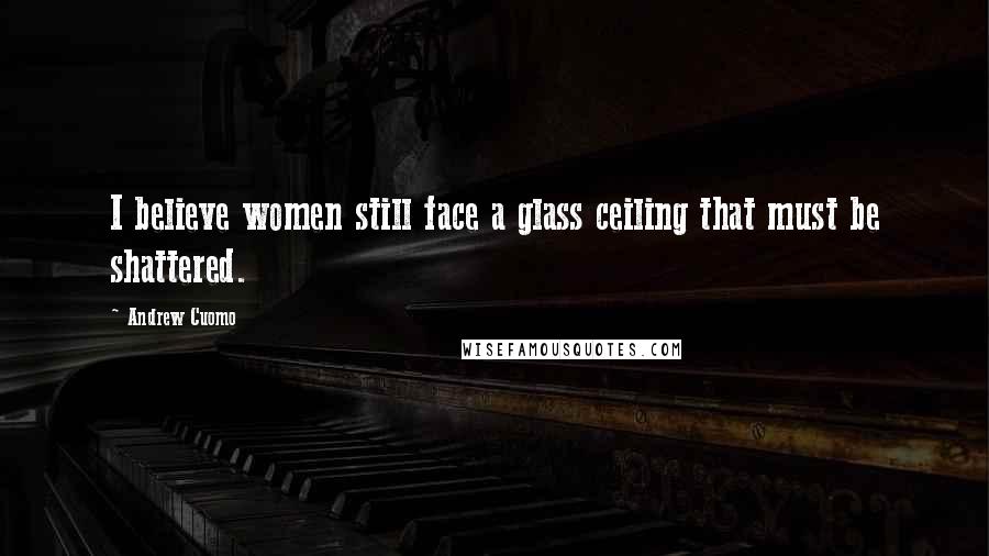 Andrew Cuomo Quotes: I believe women still face a glass ceiling that must be shattered.