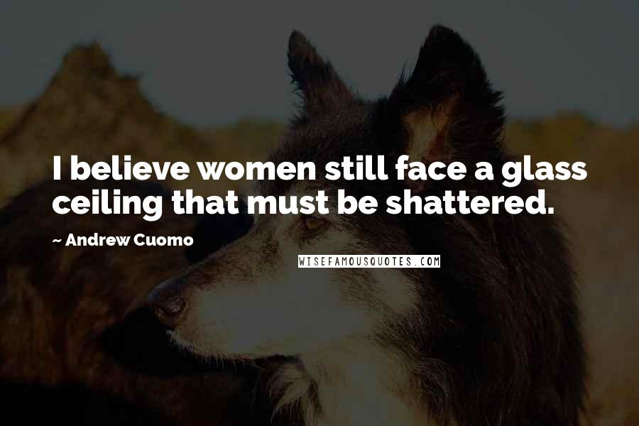 Andrew Cuomo Quotes: I believe women still face a glass ceiling that must be shattered.