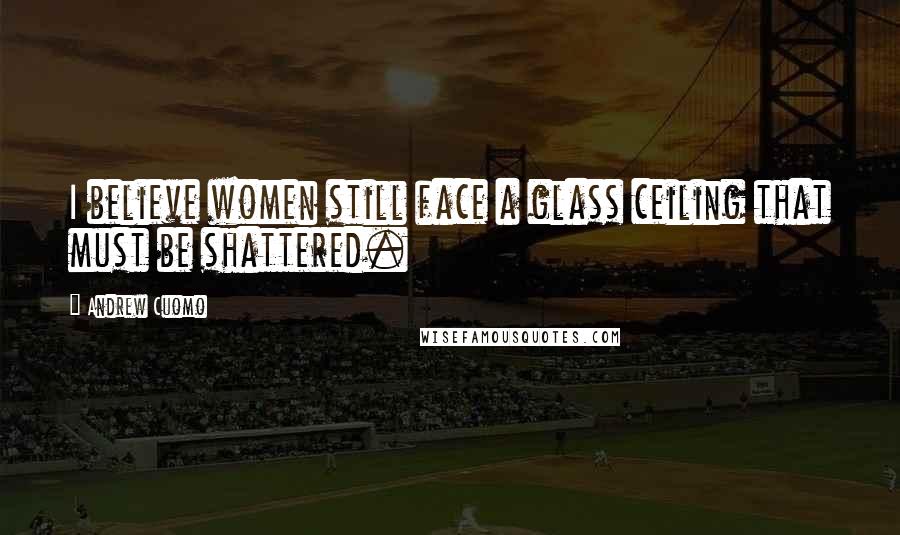 Andrew Cuomo Quotes: I believe women still face a glass ceiling that must be shattered.