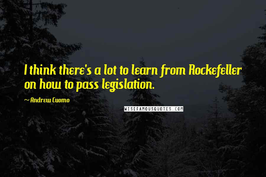 Andrew Cuomo Quotes: I think there's a lot to learn from Rockefeller on how to pass legislation.