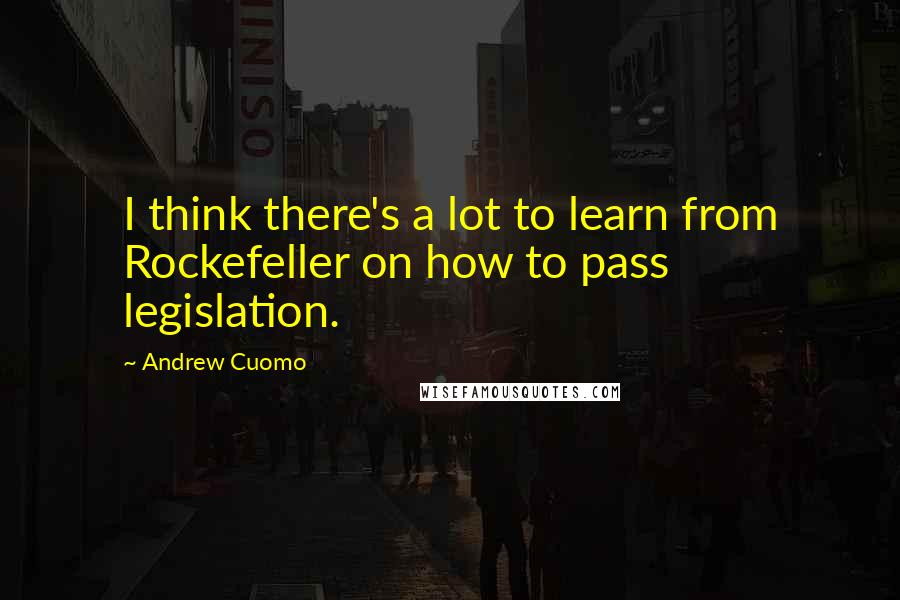 Andrew Cuomo Quotes: I think there's a lot to learn from Rockefeller on how to pass legislation.