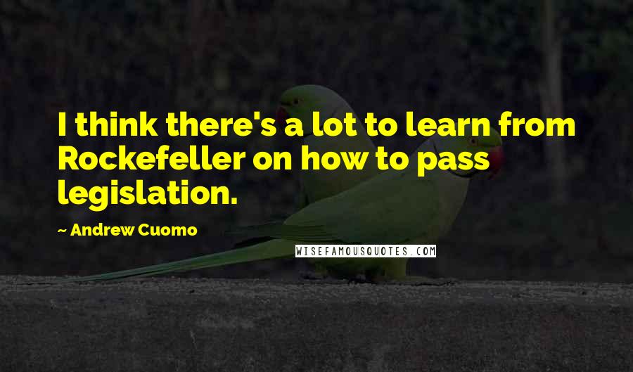 Andrew Cuomo Quotes: I think there's a lot to learn from Rockefeller on how to pass legislation.