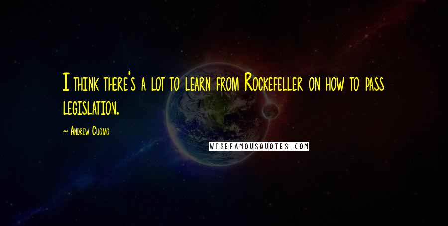 Andrew Cuomo Quotes: I think there's a lot to learn from Rockefeller on how to pass legislation.