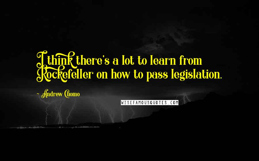 Andrew Cuomo Quotes: I think there's a lot to learn from Rockefeller on how to pass legislation.