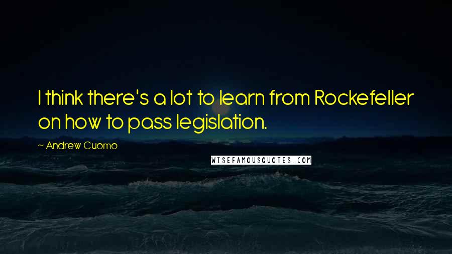 Andrew Cuomo Quotes: I think there's a lot to learn from Rockefeller on how to pass legislation.