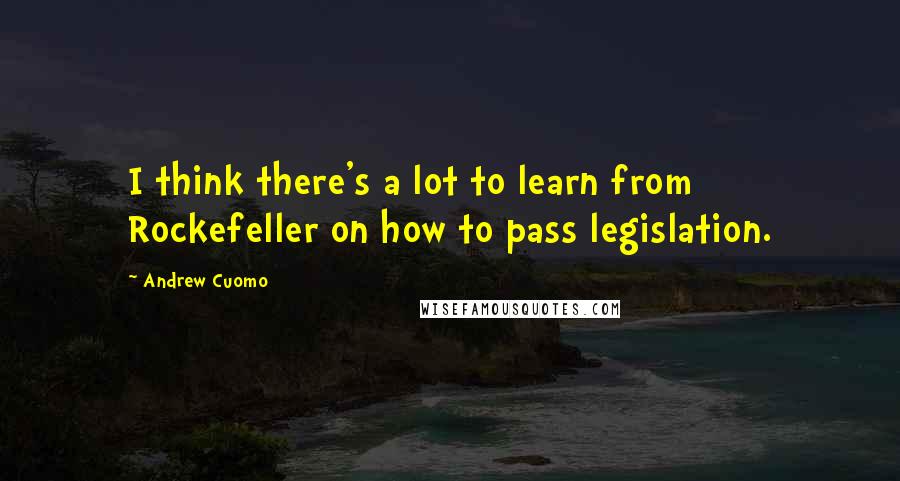 Andrew Cuomo Quotes: I think there's a lot to learn from Rockefeller on how to pass legislation.