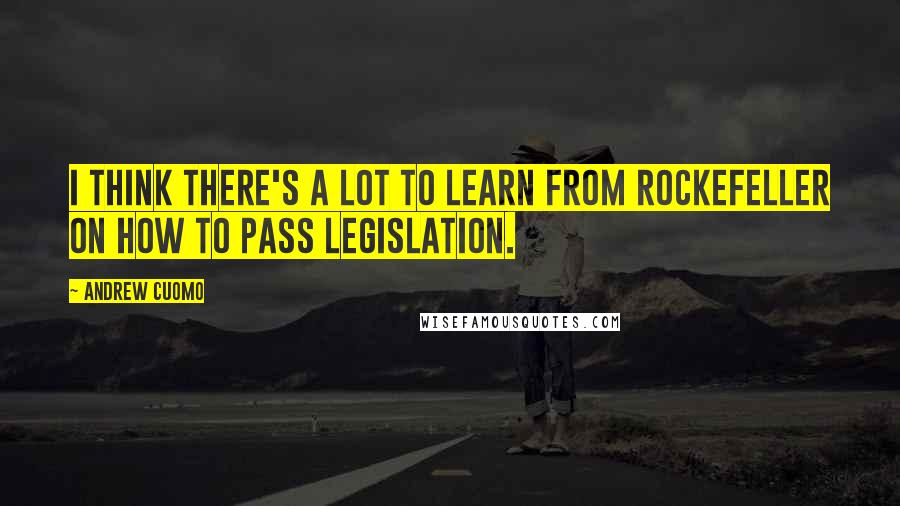 Andrew Cuomo Quotes: I think there's a lot to learn from Rockefeller on how to pass legislation.