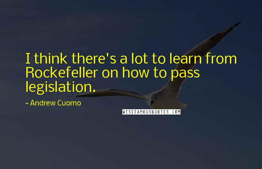 Andrew Cuomo Quotes: I think there's a lot to learn from Rockefeller on how to pass legislation.