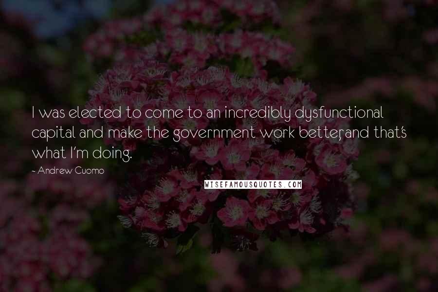 Andrew Cuomo Quotes: I was elected to come to an incredibly dysfunctional capital and make the government work better, and that's what I'm doing.