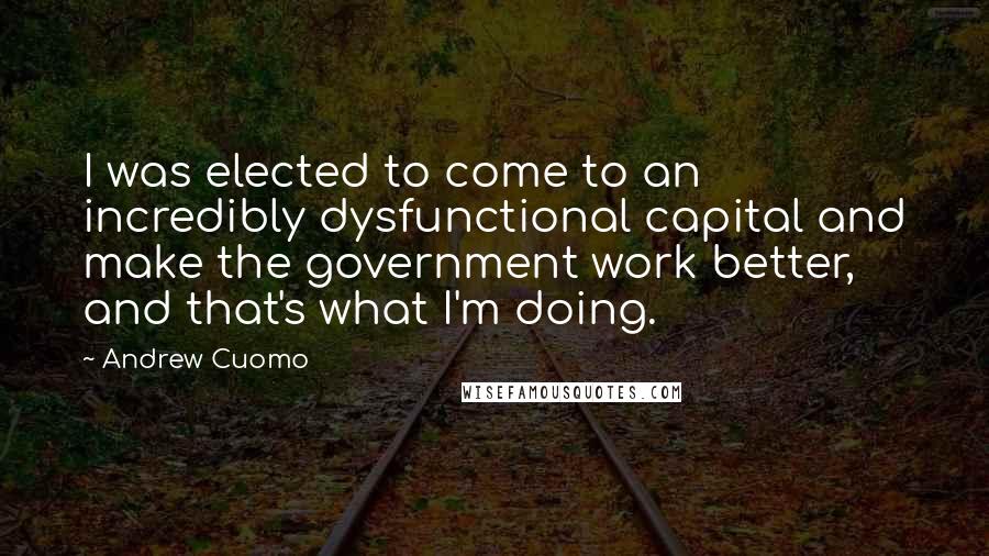 Andrew Cuomo Quotes: I was elected to come to an incredibly dysfunctional capital and make the government work better, and that's what I'm doing.