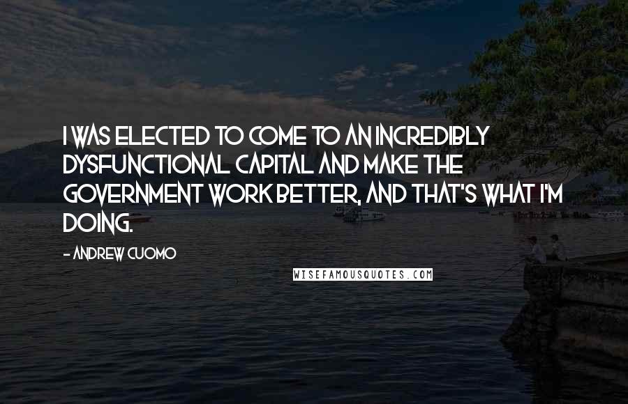 Andrew Cuomo Quotes: I was elected to come to an incredibly dysfunctional capital and make the government work better, and that's what I'm doing.