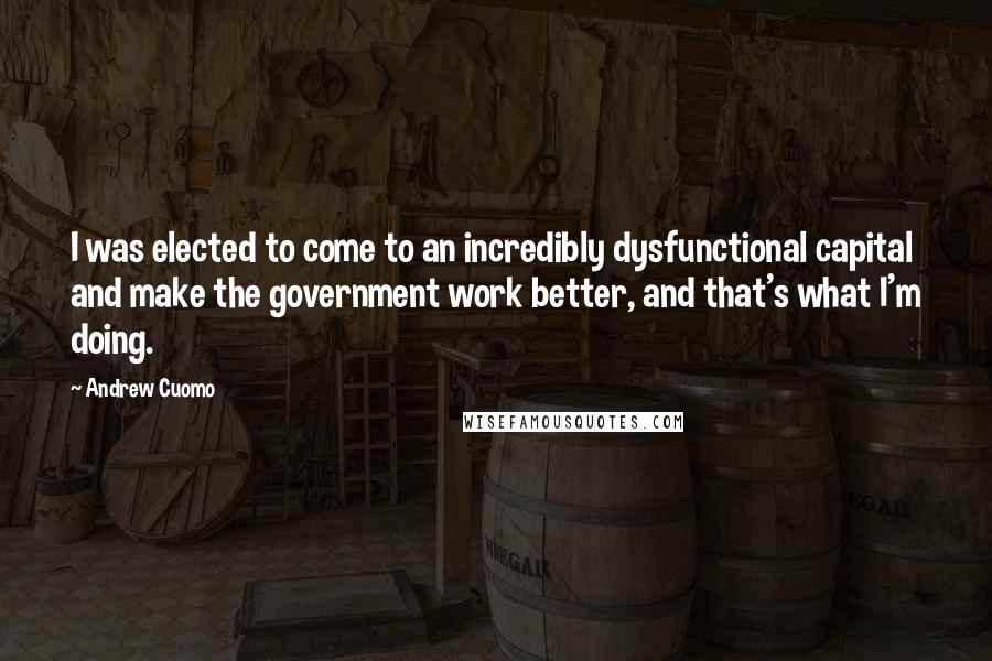 Andrew Cuomo Quotes: I was elected to come to an incredibly dysfunctional capital and make the government work better, and that's what I'm doing.