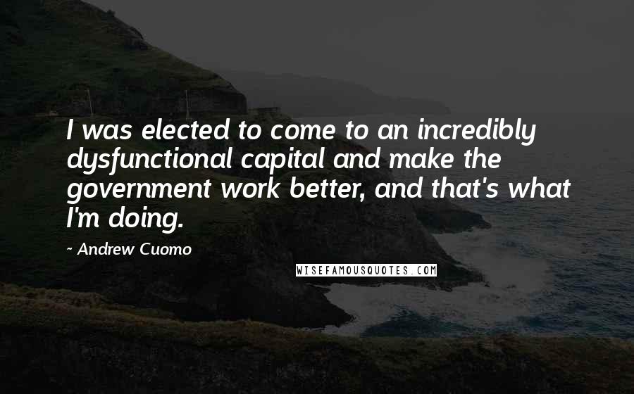 Andrew Cuomo Quotes: I was elected to come to an incredibly dysfunctional capital and make the government work better, and that's what I'm doing.