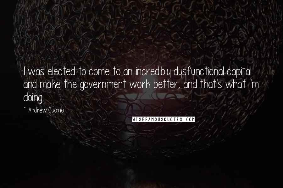 Andrew Cuomo Quotes: I was elected to come to an incredibly dysfunctional capital and make the government work better, and that's what I'm doing.