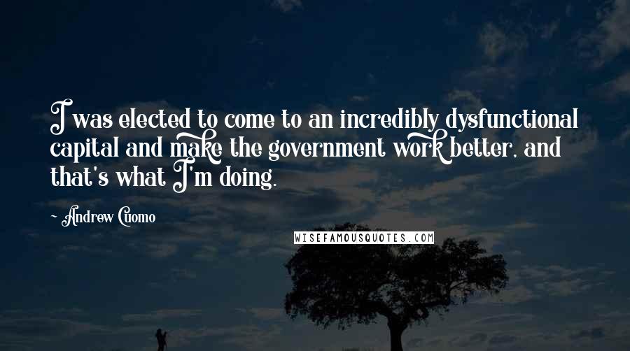 Andrew Cuomo Quotes: I was elected to come to an incredibly dysfunctional capital and make the government work better, and that's what I'm doing.