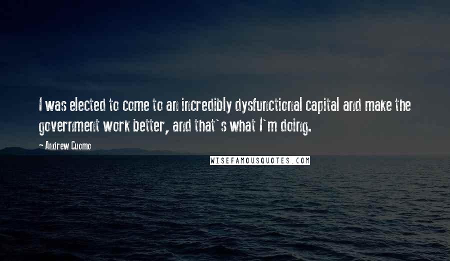 Andrew Cuomo Quotes: I was elected to come to an incredibly dysfunctional capital and make the government work better, and that's what I'm doing.