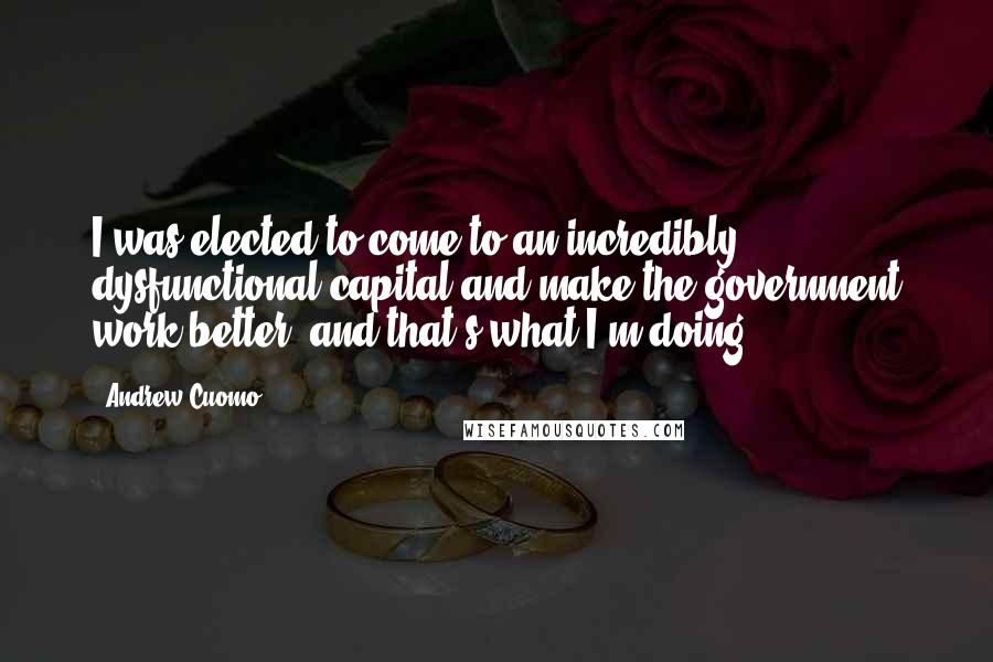 Andrew Cuomo Quotes: I was elected to come to an incredibly dysfunctional capital and make the government work better, and that's what I'm doing.