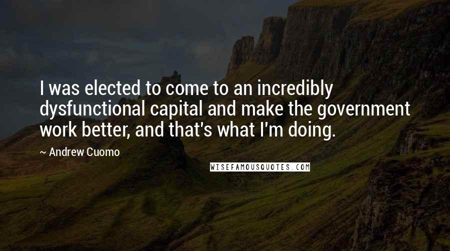 Andrew Cuomo Quotes: I was elected to come to an incredibly dysfunctional capital and make the government work better, and that's what I'm doing.