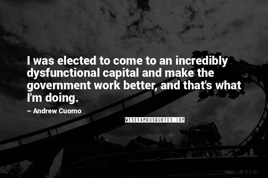 Andrew Cuomo Quotes: I was elected to come to an incredibly dysfunctional capital and make the government work better, and that's what I'm doing.