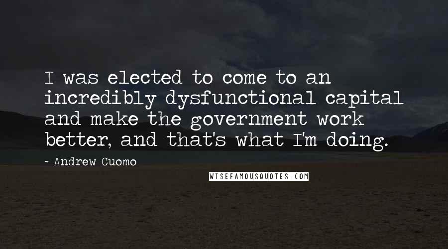 Andrew Cuomo Quotes: I was elected to come to an incredibly dysfunctional capital and make the government work better, and that's what I'm doing.