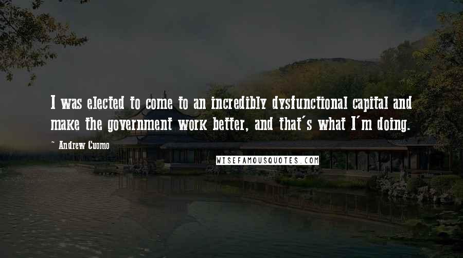 Andrew Cuomo Quotes: I was elected to come to an incredibly dysfunctional capital and make the government work better, and that's what I'm doing.