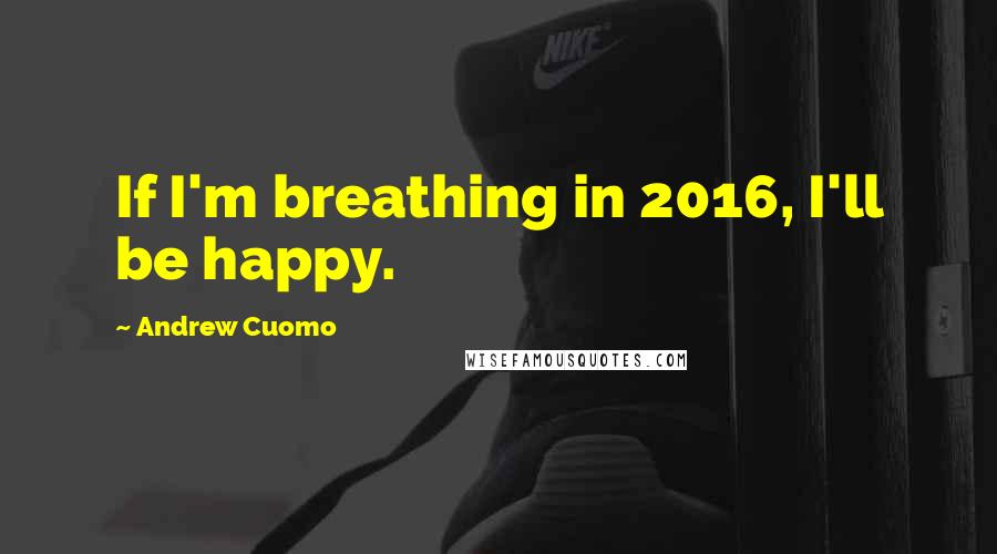 Andrew Cuomo Quotes: If I'm breathing in 2016, I'll be happy.