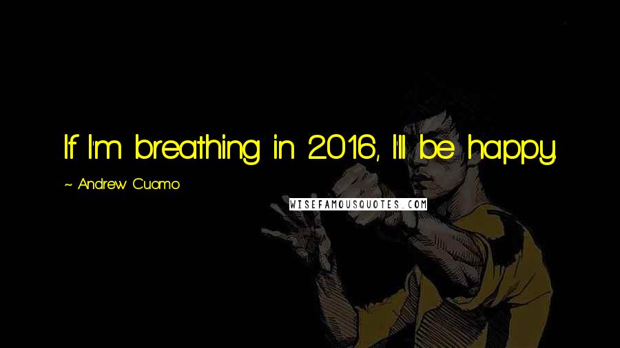 Andrew Cuomo Quotes: If I'm breathing in 2016, I'll be happy.