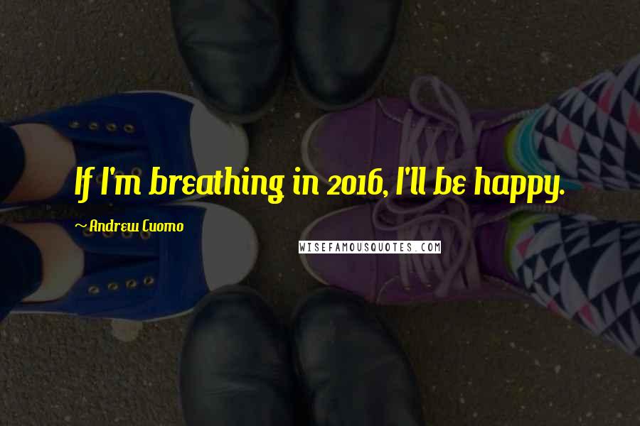 Andrew Cuomo Quotes: If I'm breathing in 2016, I'll be happy.