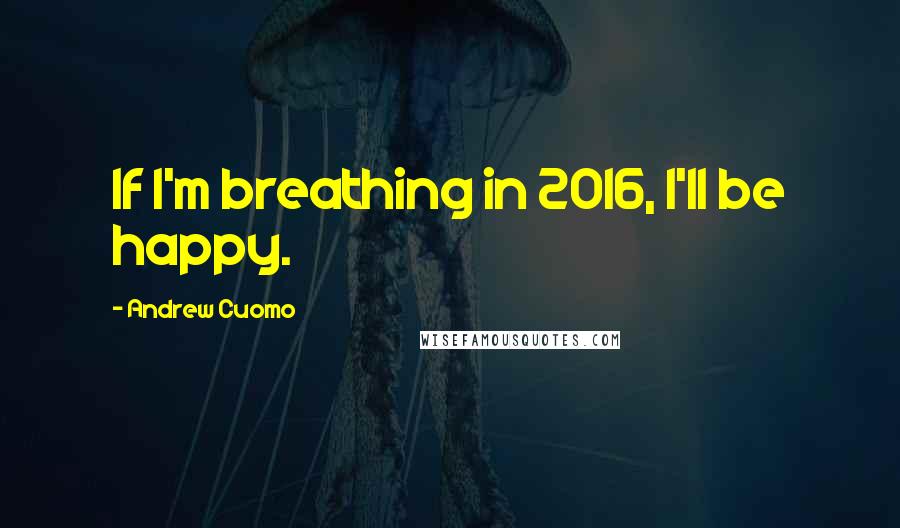 Andrew Cuomo Quotes: If I'm breathing in 2016, I'll be happy.