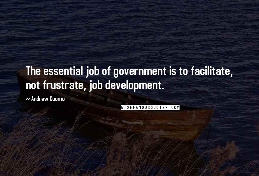 Andrew Cuomo Quotes: The essential job of government is to facilitate, not frustrate, job development.