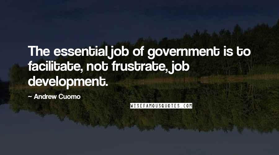 Andrew Cuomo Quotes: The essential job of government is to facilitate, not frustrate, job development.