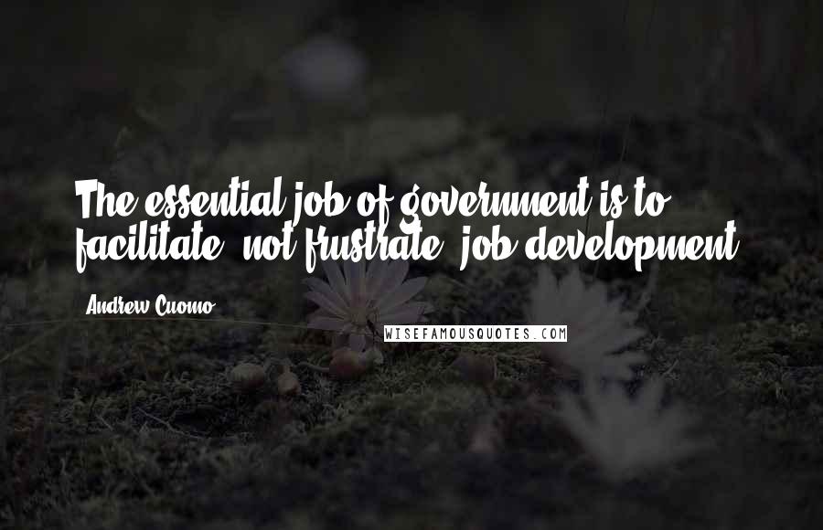 Andrew Cuomo Quotes: The essential job of government is to facilitate, not frustrate, job development.