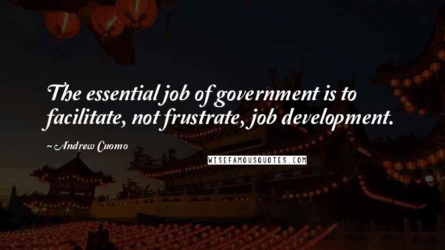 Andrew Cuomo Quotes: The essential job of government is to facilitate, not frustrate, job development.