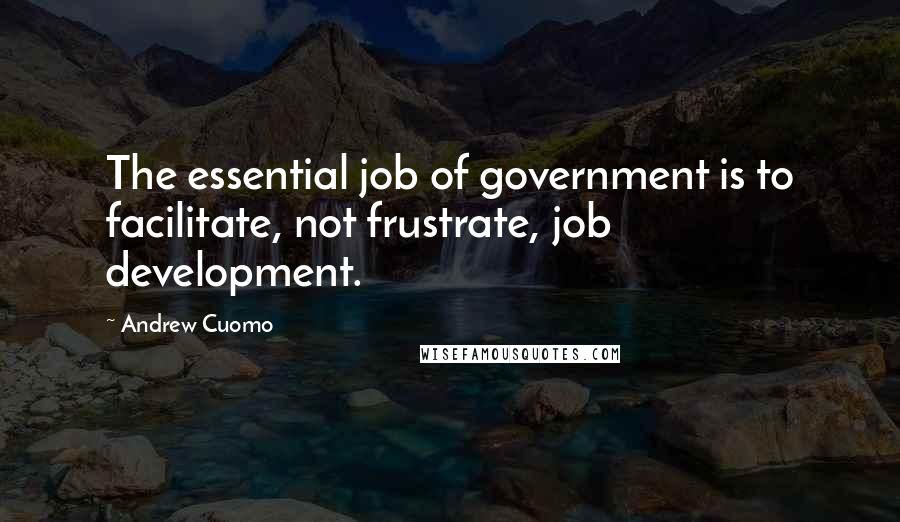 Andrew Cuomo Quotes: The essential job of government is to facilitate, not frustrate, job development.