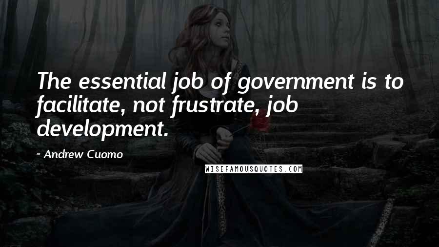 Andrew Cuomo Quotes: The essential job of government is to facilitate, not frustrate, job development.