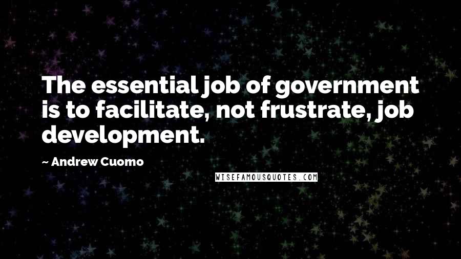 Andrew Cuomo Quotes: The essential job of government is to facilitate, not frustrate, job development.