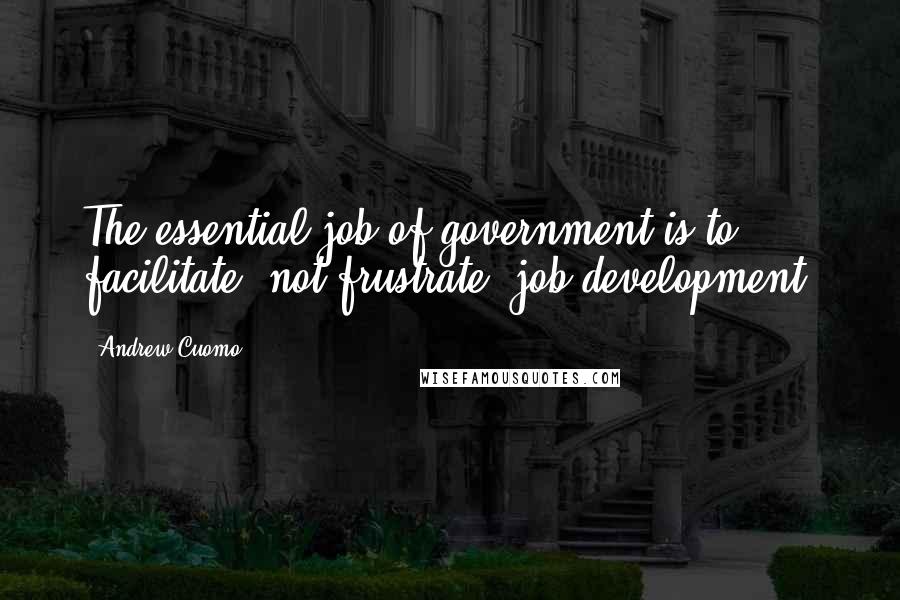 Andrew Cuomo Quotes: The essential job of government is to facilitate, not frustrate, job development.