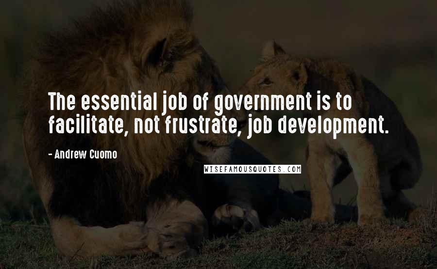 Andrew Cuomo Quotes: The essential job of government is to facilitate, not frustrate, job development.