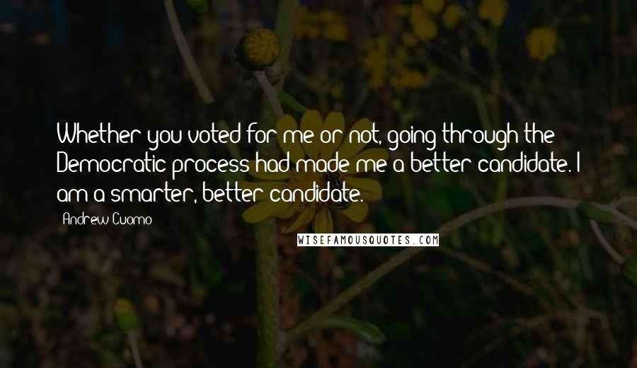 Andrew Cuomo Quotes: Whether you voted for me or not, going through the Democratic process had made me a better candidate. I am a smarter, better candidate.