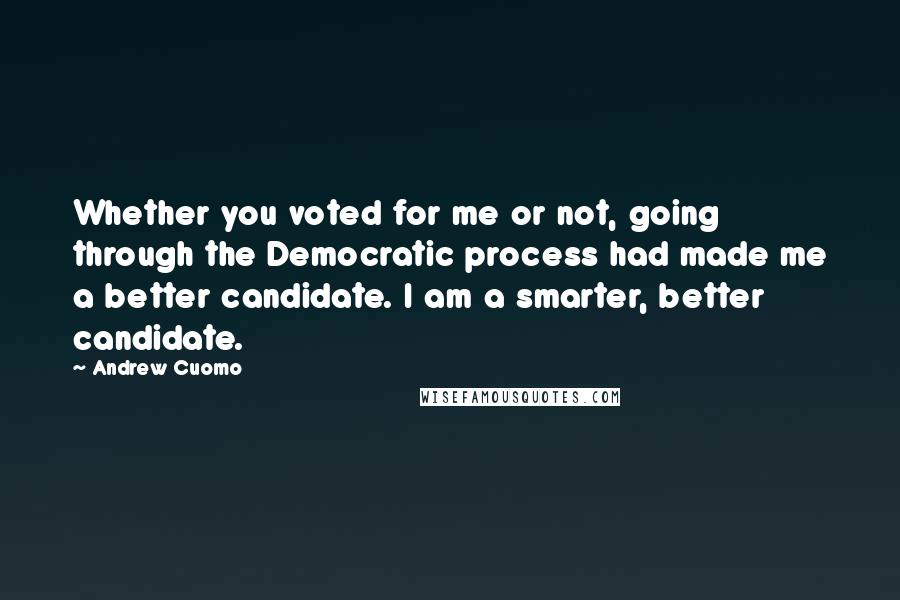 Andrew Cuomo Quotes: Whether you voted for me or not, going through the Democratic process had made me a better candidate. I am a smarter, better candidate.