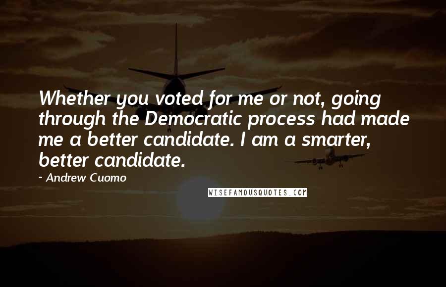 Andrew Cuomo Quotes: Whether you voted for me or not, going through the Democratic process had made me a better candidate. I am a smarter, better candidate.