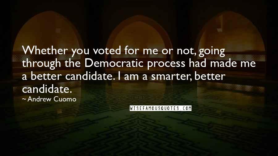 Andrew Cuomo Quotes: Whether you voted for me or not, going through the Democratic process had made me a better candidate. I am a smarter, better candidate.