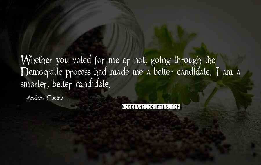 Andrew Cuomo Quotes: Whether you voted for me or not, going through the Democratic process had made me a better candidate. I am a smarter, better candidate.