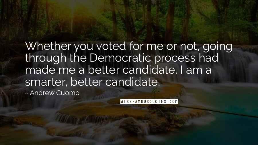 Andrew Cuomo Quotes: Whether you voted for me or not, going through the Democratic process had made me a better candidate. I am a smarter, better candidate.